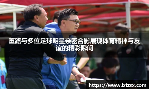 董路与多位足球明星亲密合影展现体育精神与友谊的精彩瞬间